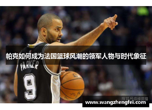帕克如何成为法国篮球风潮的领军人物与时代象征 帕克如何成为法国篮球风潮的领军人物与时代象征