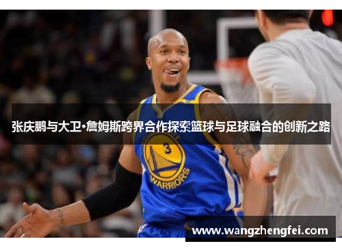 张庆鹏与大卫·詹姆斯跨界合作探索篮球与足球融合的创新之路 张庆鹏与大卫·詹姆斯跨界合作探索篮球与足球融合的创新之路